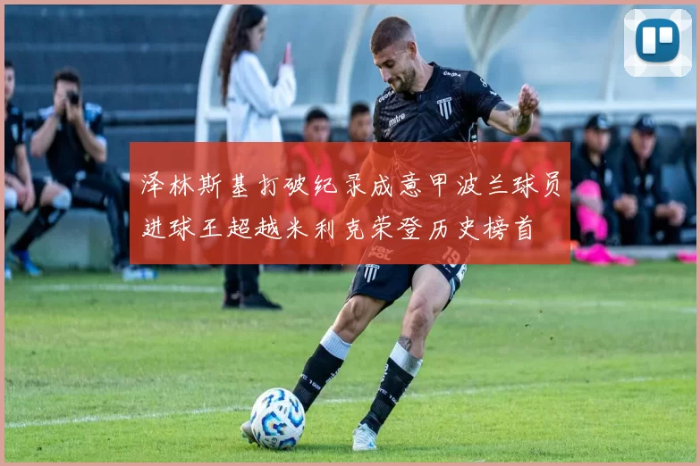 泽林斯基打破纪录成意甲波兰球员进球王超越米利克荣登历史榜首