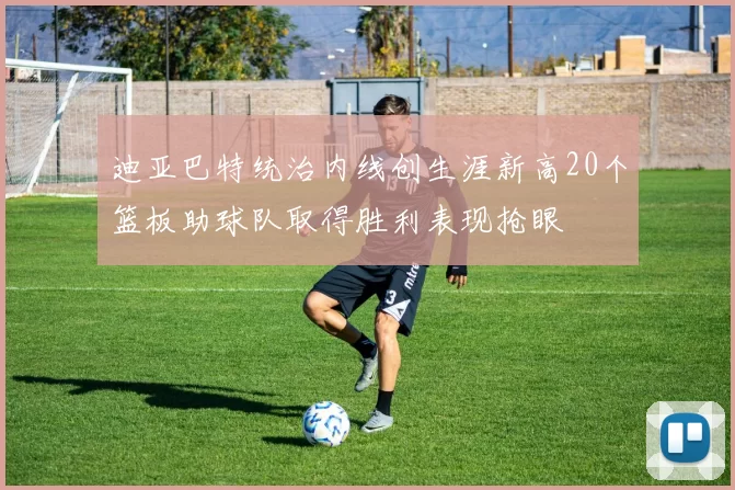 迪亚巴特统治内线创生涯新高20个篮板助球队取得胜利表现抢眼