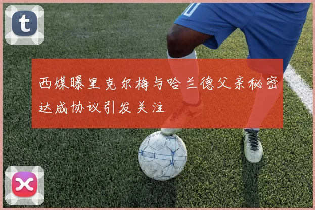 西媒曝里克尔梅与哈兰德父亲秘密达成协议引发关注