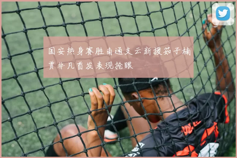 国安热身赛胜南通支云新援茹子楠贾非凡首发表现抢眼