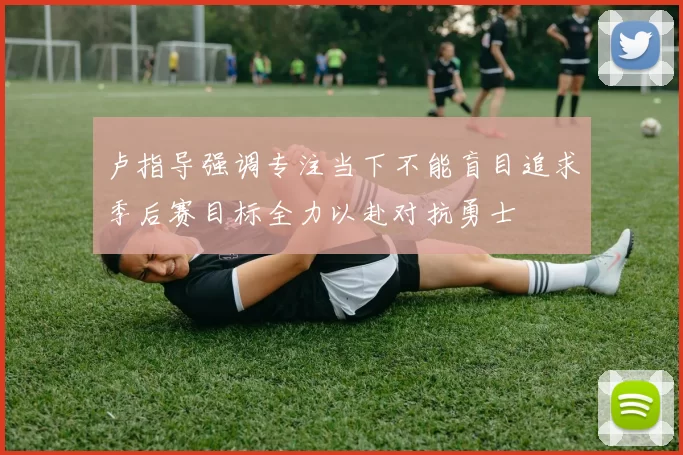 卢指导强调专注当下不能盲目追求季后赛目标全力以赴对抗勇士