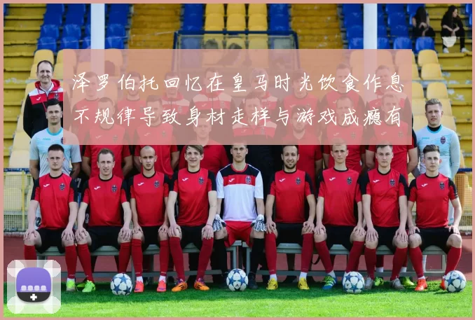 泽罗伯托回忆在皇马时光饮食作息不规律导致身材走样与游戏成瘾有关