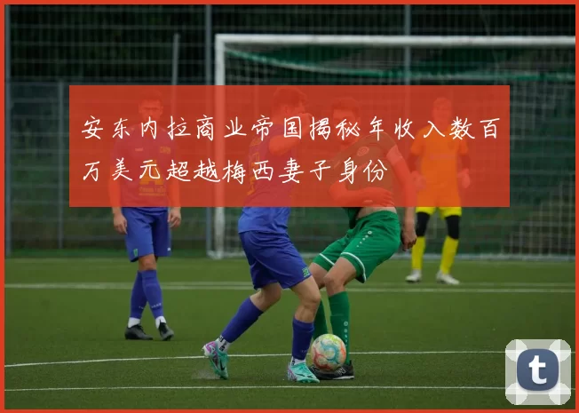 安东内拉商业帝国揭秘年收入数百万美元超越梅西妻子身份