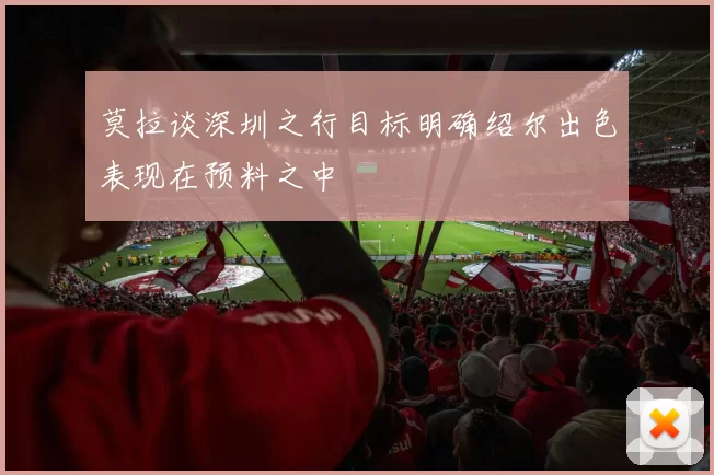 莫拉谈深圳之行目标明确绍尔出色表现在预料之中