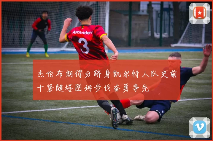 杰伦布朗得分跻身凯尔特人队史前十紧随塔图姆步伐奋勇争先