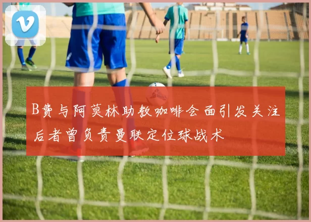 B费与阿莫林助教咖啡会面引发关注后者曾负责曼联定位球战术