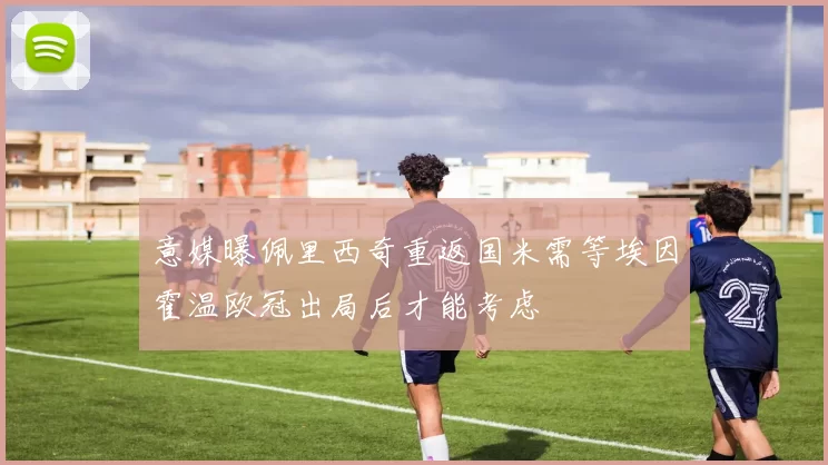 意媒曝佩里西奇重返国米需等埃因霍温欧冠出局后才能考虑