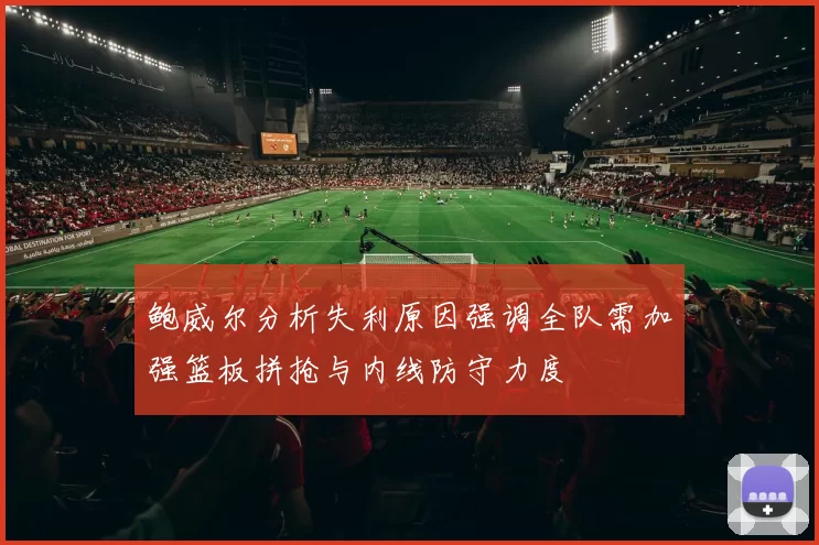 鲍威尔分析失利原因强调全队需加强篮板拼抢与内线防守力度