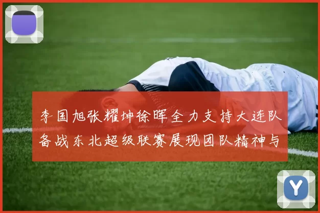 李国旭张耀坤徐晖全力支持大连队备战东北超级联赛展现团队精神与合作力量
