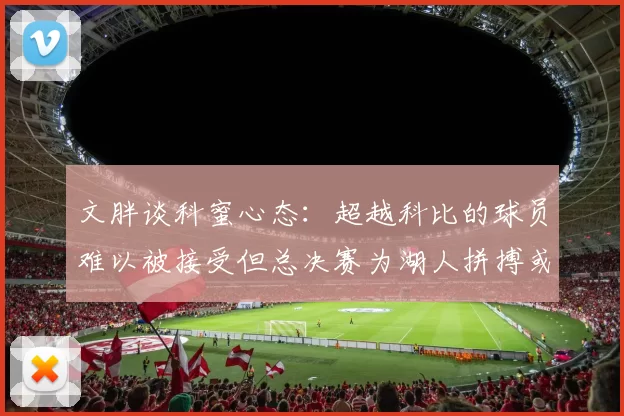 文胖谈科蜜心态：超越科比的球员难以被接受但总决赛为湖人拼搏或可妥协